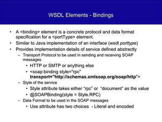 WSDL Elements - Bindings A <binding> element is a concrete protocol and data format specification for a <portType> element. Similar to Java implementation of an interface (wsdl  porttype ) Provides implementation details of service defined abstractly Transport Protocol to be used in sending and receiving SOAP messages HTTP or SMTP or anything else <soap:binding style="rpc"  transport="http://schemas.xmlsoap.org/soap/http "> Style of the service Style attribute takes either “rpc” or  “document” as the value @SOAPBinding(style = Style.RPC) Data Format to be used in the SOAP messages Use attribute has two choices  - Literal and encoded 
