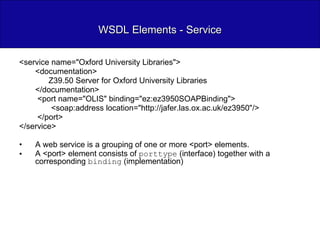 WSDL Elements - Service <service name="Oxford University Libraries"> <documentation> Z39.50 Server for Oxford University Libraries </documentation>   <port name="OLIS" binding="ez:ez3950SOAPBinding"> <soap:address location="http://jafer.las.ox.ac.uk/ez3950"/>   </port> </service> A web service is a grouping of one or more <port> elements.  A <port> element consists of  porttype  (interface) together with a corresponding  binding  (implementation) 