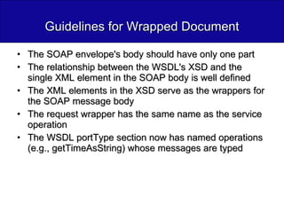 Guidelines for Wrapped Document The SOAP envelope's body should have only one part The relationship between the WSDL's XSD and the single XML element in the SOAP body is well defined The XML elements in the XSD serve as the wrappers for the SOAP message body The request wrapper has the same name as the service operation  The WSDL portType section now has named operations (e.g., getTimeAsString) whose messages are typed 
