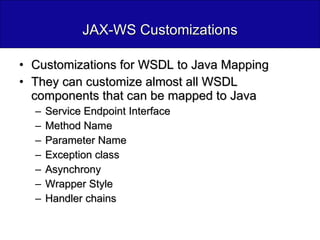 JAX-WS Customizations Customizations for WSDL to Java Mapping They can customize almost all WSDL components that can be mapped to Java Service Endpoint Interface Method Name Parameter Name Exception class Asynchrony Wrapper Style Handler chains 