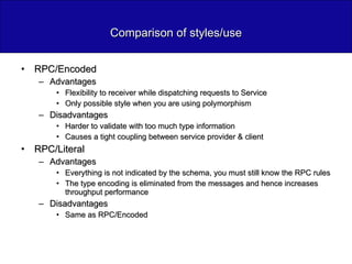 Comparison of styles/use RPC/Encoded Advantages Flexibility to receiver while dispatching requests to Service Only possible style when you are using polymorphism Disadvantages Harder to validate with too much type information Causes a tight coupling between service provider & client RPC/Literal Advantages Everything is not indicated by the schema, you must still know the RPC rules The type encoding is eliminated from the messages and hence increases throughput performance Disadvantages Same as RPC/Encoded 