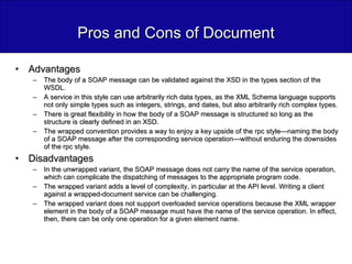 Pros and Cons of Document Advantages The body of a SOAP message can be validated against the XSD in the types section of the WSDL. A service in this style can use arbitrarily rich data types, as the XML Schema language supports not only simple types such as integers, strings, and dates, but also arbitrarily rich complex types. There is great flexibility in how the body of a SOAP message is structured so long as the structure is clearly defined in an XSD. The wrapped convention provides a way to enjoy a key upside of the rpc style—naming the body of a SOAP message after the corresponding service operation—without enduring the downsides of the rpc style. Disadvantages In the unwrapped variant, the SOAP message does not carry the name of the service operation, which can complicate the dispatching of messages to the appropriate program code. The wrapped variant adds a level of complexity, in particular at the API level. Writing a client against a wrapped-document service can be challenging. The wrapped variant does not support overloaded service operations because the XML wrapper element in the body of a SOAP message must have the name of the service operation. In effect, then, there can be only one operation for a given element name. 