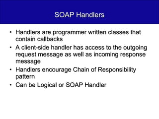 SOAP Handlers Handlers are programmer written classes that contain callbacks A client-side handler has access to the outgoing request message as well as incoming response message Handlers encourage Chain of Responsibility pattern Can be Logical or SOAP Handler 