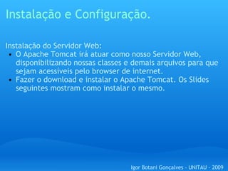 Instalação e Configuração. Instalação do Servidor Web: O Apache Tomcat irá atuar como nosso Servidor Web, disponibilizando nossas classes e demais arquivos para que sejam acessíveis pelo browser de internet. Fazer o download e instalar o Apache Tomcat. Os Slides seguintes mostram como instalar o mesmo. Igor Botani Gonçalves - UNITAU - 2009 