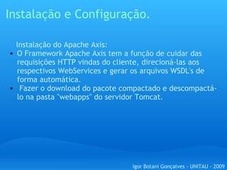 Instalação e Configuração.      Instalação do Apache Axis: O Framework Apache Axis tem a função de cuidar das requisições HTTP vindas do cliente, direcioná-las aos respectivos WebServices e gerar os arquivos WSDL's de forma automática.   Fazer o download do pacote compactado e descompactá-lo na pasta "webapps" do servidor Tomcat. Igor Botani Gonçalves - UNITAU - 2009 