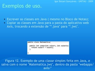 Exemplos de uso. Figura 12. Exemplo de uma classe simples feita em Java, e salva com o nome "Matematica.jws", dentro da pasta "webapps/axis/" Escrever as classes em Java ( mesmo no Bloco de Notas); Copiar as classes em Java para a pasta do aplicativo web Axis, trocando a extensão de "*.java" para "*.jws". Igor Botani Gonçalves - UNITAU - 2009 