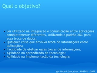 Qual o objetivo? Ser utilizado na integração e comunicação entre aplicações completamente diferentes, utilizando o padrão XML para essa troca de dados; Qualquer coisa que envolva troca de informações entre aplicações; Facilidade de efetuar essas trocas de informações; Agilidade no aprendizado da tecnologia; Agilidade na implementação da tecnologia; Igor Botani Gonçalves - UNITAU - 2009 