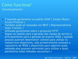Como funciona? É baseada geralmente no padrão SOAP ( Simple Object Access Protocol )  Também pode ser baseados em REST ( Representational State Transfer ) Utilizado geralmente sobre o protocolo HTTP Segue um padrão para a geração das classes de serviço e principalmente para a geração do arquivo WSDL ( quando pessoas queiram desenvolver clientes para utilizar os webservices disponíveis, elas primeiramente acessam o repositório de WSDL's disponíveis para saberem quais métodos elas possuem permissão para utilizar e quais parametros esses métodos necessitam ) Conceitualmente: Igor Botani Gonçalves - UNITAU - 2009 