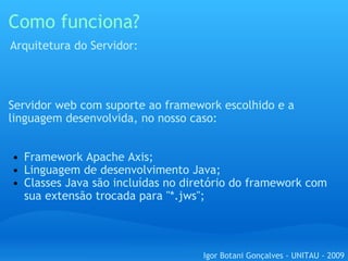 Como funciona? Servidor web com suporte ao framework escolhido e a linguagem desenvolvida, no nosso caso: Framework Apache Axis; Linguagem de desenvolvimento Java; Classes Java são incluídas no diretório do framework com sua extensão trocada para "*.jws";      Arquitetura do Servidor: Igor Botani Gonçalves - UNITAU - 2009 