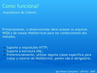Como funciona? Primeiramente, o desenvolvedor deve acessar os arquivos WSDL's de nossos WebServices para ter conhecimento dos métodos. Suporte a requisições HTTP; Suporte a estrutura XML; Preferencialmente, utilizar alguma classe específica para tratar o retorno do WebService, porém não é obrigatório. Arquitetura do Cliente: Igor Botani Gonçalves - UNITAU - 2009 