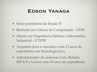 Edson Yanaga

• Sócio-presidente da Ínsula TI
• Bacharel em Ciência da Computação - UEM
• Mestre em Engenharia Elétrica e Informática
  Industrial - UTFPR
• Arquiteto Java e consultor com 13 anos de
  experiência em Tecnologia Java
• Administrador de sistemas Unix (Solaris,
  HP-UX e Linux) com 10 anos de experiência
 