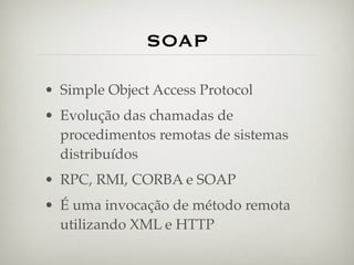 SOAP

• Simple Object Access Protocol
• Evolução das chamadas de
  procedimentos remotas de sistemas
  distribuídos
• RPC, RMI, CORBA e SOAP
• É uma invocação de método remota
  utilizando XML e HTTP
 
