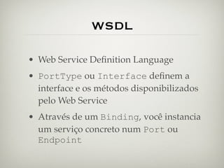 WSDL

• Web Service Deﬁnition Language
• PortType ou Interface deﬁnem a
  interface e os métodos disponibilizados
  pelo Web Service
• Através de um Binding, você instancia
  um serviço concreto num Port ou
  Endpoint
 
