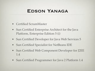Edson Yanaga

• Certiﬁed ScrumMaster
• Sun Certiﬁed Enterprise Architect for the Java
  Platform, Enterprise Edition 5 (i)
• Sun Certiﬁed Developer for Java Web Services 5
• Sun Certiﬁed Specialist for NetBeans IDE
• Sun Certiﬁed Web Component Developer for J2EE
  1.4
• Sun Certiﬁed Programmer for Java 2 Platform 1.4
 