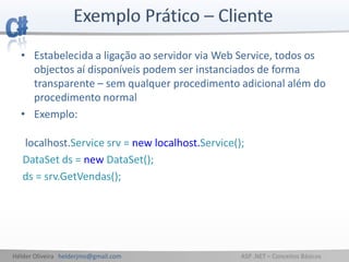 Hélder Oliveira helderjmo@gmail.com ASP .NET – Conceitos Básicos
• Estabelecida a ligação ao servidor via Web Service, todos os
objectos aí disponíveis podem ser instanciados de forma
transparente – sem qualquer procedimento adicional além do
procedimento normal
• Exemplo:
localhost.Service srv = new localhost.Service();
DataSet ds = new DataSet();
ds = srv.GetVendas();
 