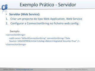 Hélder Oliveira helderjmo@gmail.com ASP .NET – Conceitos Básicos
• Servidor (Web Service):
1. Criar um projecto do tipo Web Application, Web Service
2. Configurar a ConnectionString no ficheiro web.config:
Exemplo:
<connectionStrings>
<add name="defaultConnectionString" connectionString="Data
Source=.SQLEXPRESS;Initial Catalog=dbtest;Integrated Security=True" />
</connectionStrings>
 