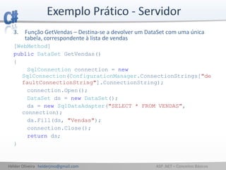 Hélder Oliveira helderjmo@gmail.com ASP .NET – Conceitos Básicos
3. Função GetVendas – Destina-se a devolver um DataSet com uma única
tabela, correspondente à lista de vendas
[WebMethod]
public DataSet GetVendas()
{
SqlConnection connection = new
SqlConnection(ConfigurationManager.ConnectionStrings["de
faultConnectionString"].ConnectionString);
connection.Open();
DataSet ds = new DataSet();
da = new SqlDataAdapter("SELECT * FROM VENDAS",
connection);
da.Fill(ds, "Vendas");
connection.Close();
return ds;
}
 
