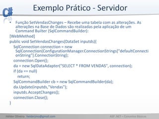 Hélder Oliveira helderjmo@gmail.com ASP .NET – Conceitos Básicos
• Função SetVendasChanges – Recebe uma tabela com as alterações. As
alterações na Base de Dados são realizadas pela aplicação de um
Command Builter (SqlCommandBuilder):
[WebMethod]
public void SetVendasChanges(DataSet inputds){
SqlConnection connection = new
SqlConnection(ConfigurationManager.ConnectionStrings["defaultConnecti
onString"].ConnectionString);
connection.Open();
da = new SqlDataAdapter("SELECT * FROM VENDAS", connection);
if (da == null)
return;
SqlCommandBuilder cb = new SqlCommandBuilder(da);
da.Update(inputds,"Vendas");
inputds.AcceptChanges();
connection.Close();
}
 