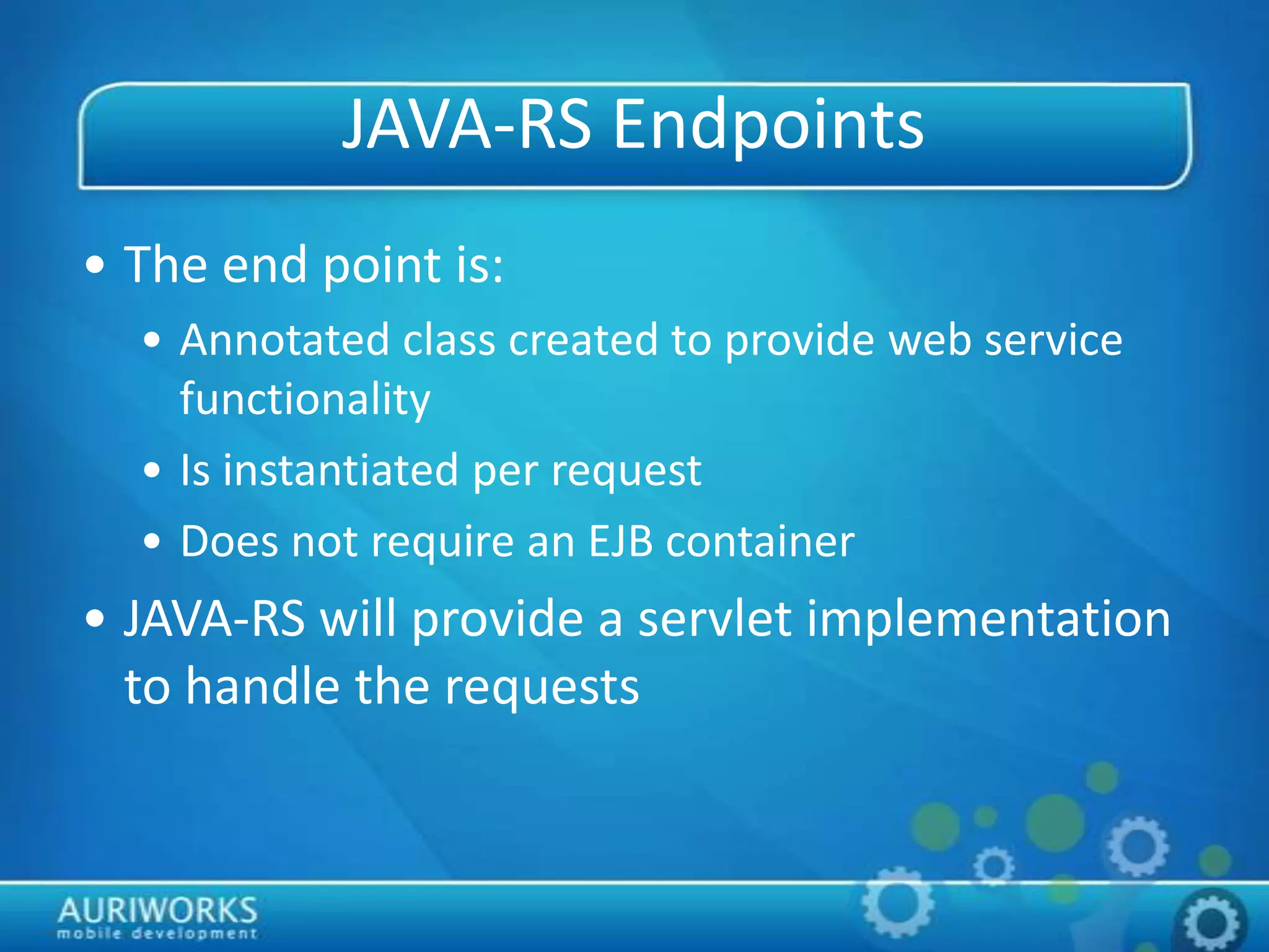 JAVA-RS Endpoints
• The end point is:
• Annotated class created to provide web service
functionality
• Is instantiated per request
• Does not require an EJB container
• JAVA-RS will provide a servlet implementation
to handle the requests
 