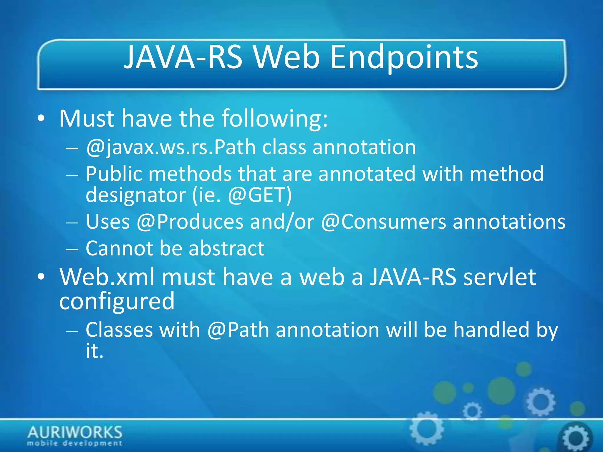 JAVA-RS Web Endpoints
• Must have the following:
– @javax.ws.rs.Path class annotation
– Public methods that are annotated with method
designator (ie. @GET)
– Uses @Produces and/or @Consumers annotations
– Cannot be abstract
• Web.xml must have a web a JAVA-RS servlet
configured
– Classes with @Path annotation will be handled by
it.
 