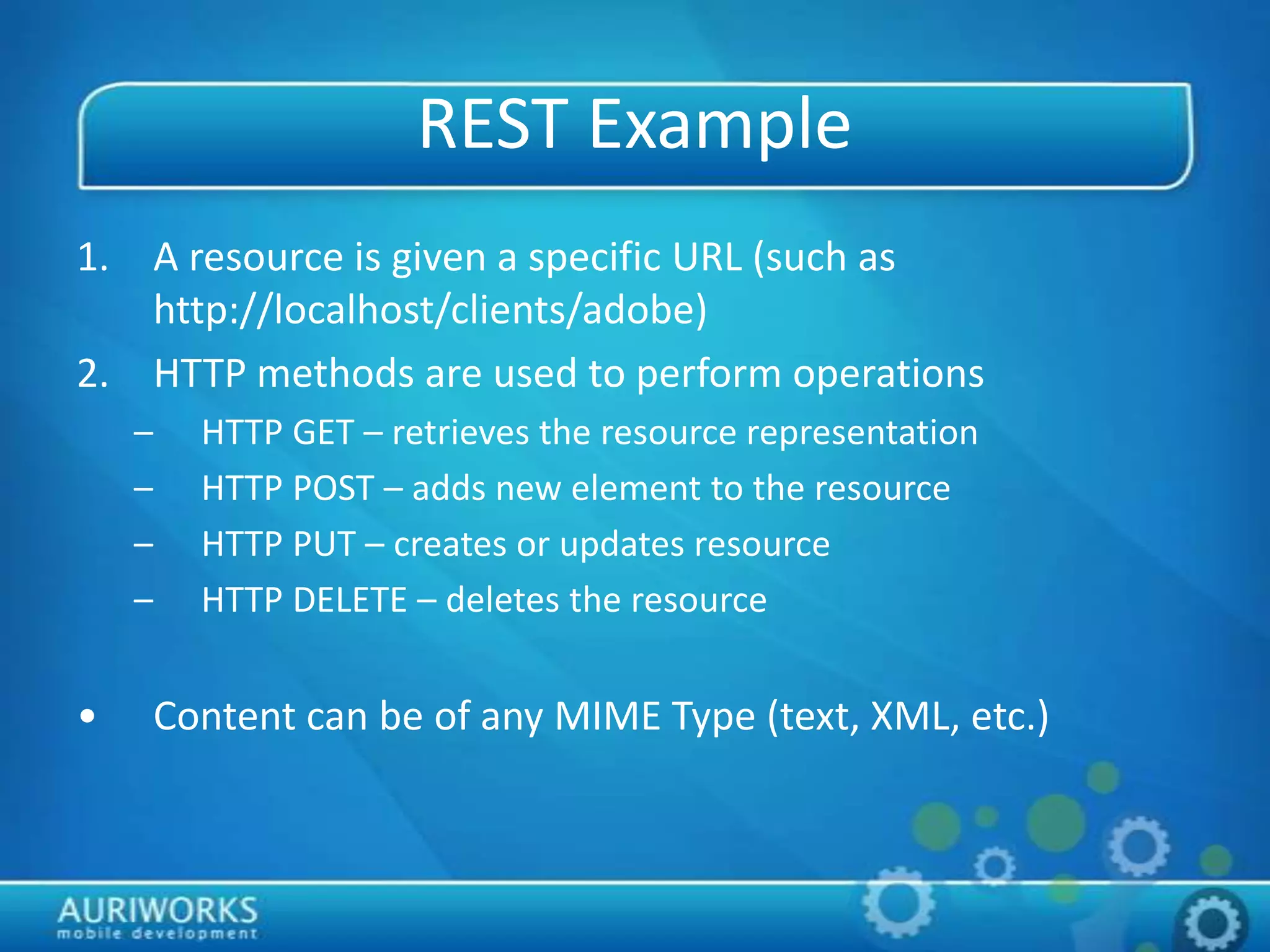 REST Example
1. A resource is given a specific URL (such as
http://localhost/clients/adobe)
2. HTTP methods are used to perform operations
– HTTP GET – retrieves the resource representation
– HTTP POST – adds new element to the resource
– HTTP PUT – creates or updates resource
– HTTP DELETE – deletes the resource
• Content can be of any MIME Type (text, XML, etc.)
 