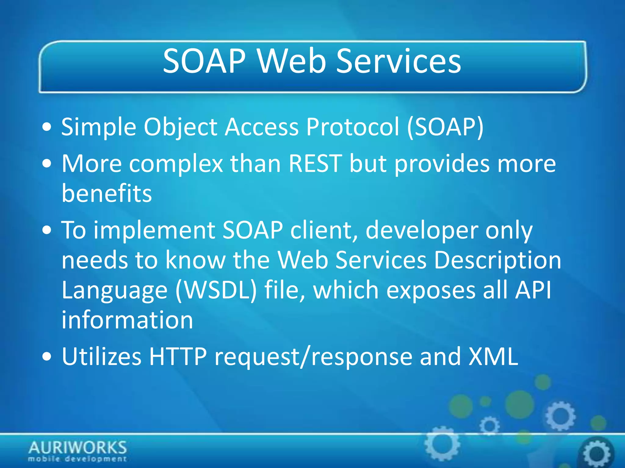 SOAP Web Services
• Simple Object Access Protocol (SOAP)
• More complex than REST but provides more
benefits
• To implement SOAP client, developer only
needs to know the Web Services Description
Language (WSDL) file, which exposes all API
information
• Utilizes HTTP request/response and XML
 