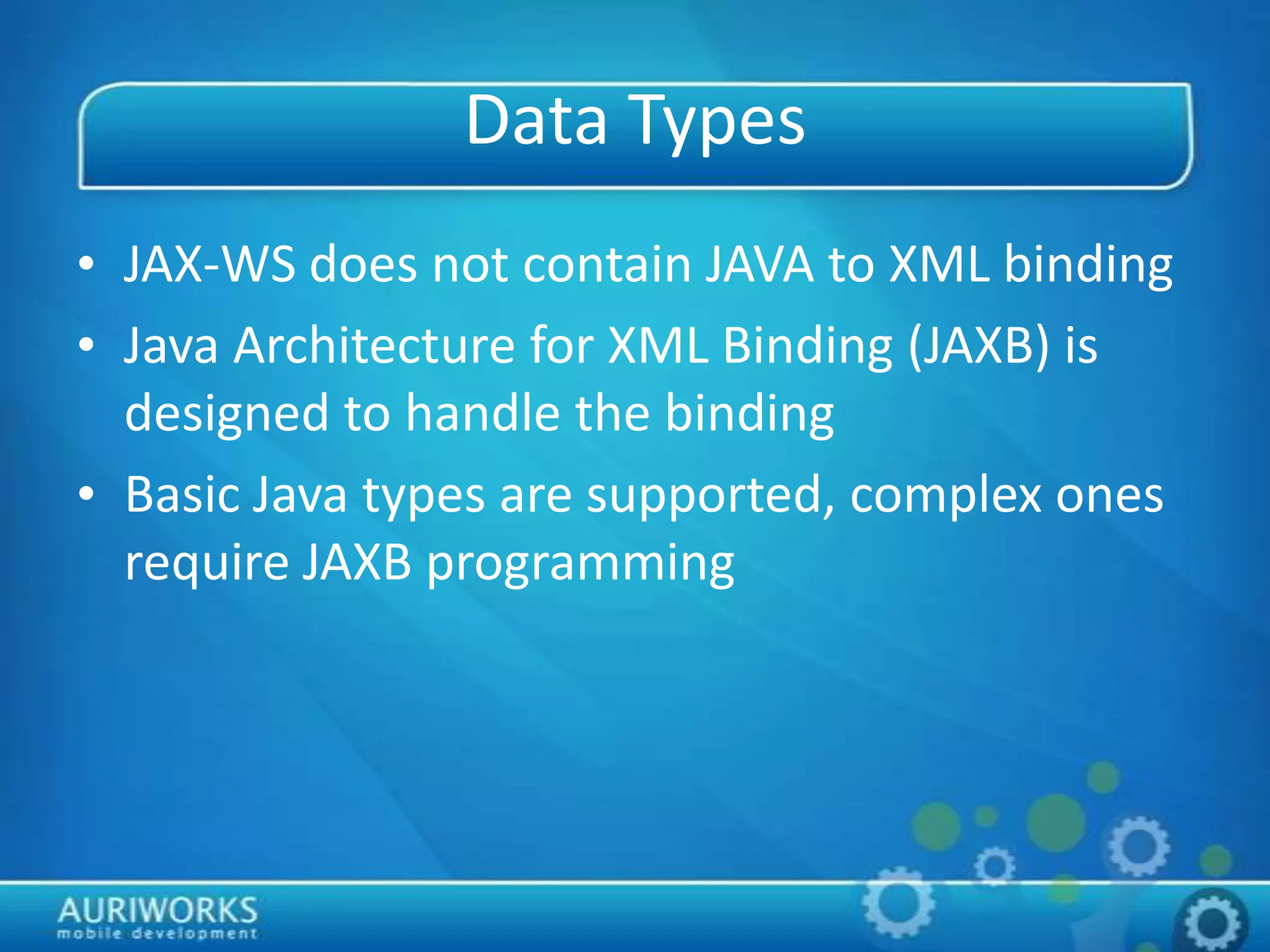 Data Types
• JAX-WS does not contain JAVA to XML binding
• Java Architecture for XML Binding (JAXB) is
designed to handle the binding
• Basic Java types are supported, complex ones
require JAXB programming
 