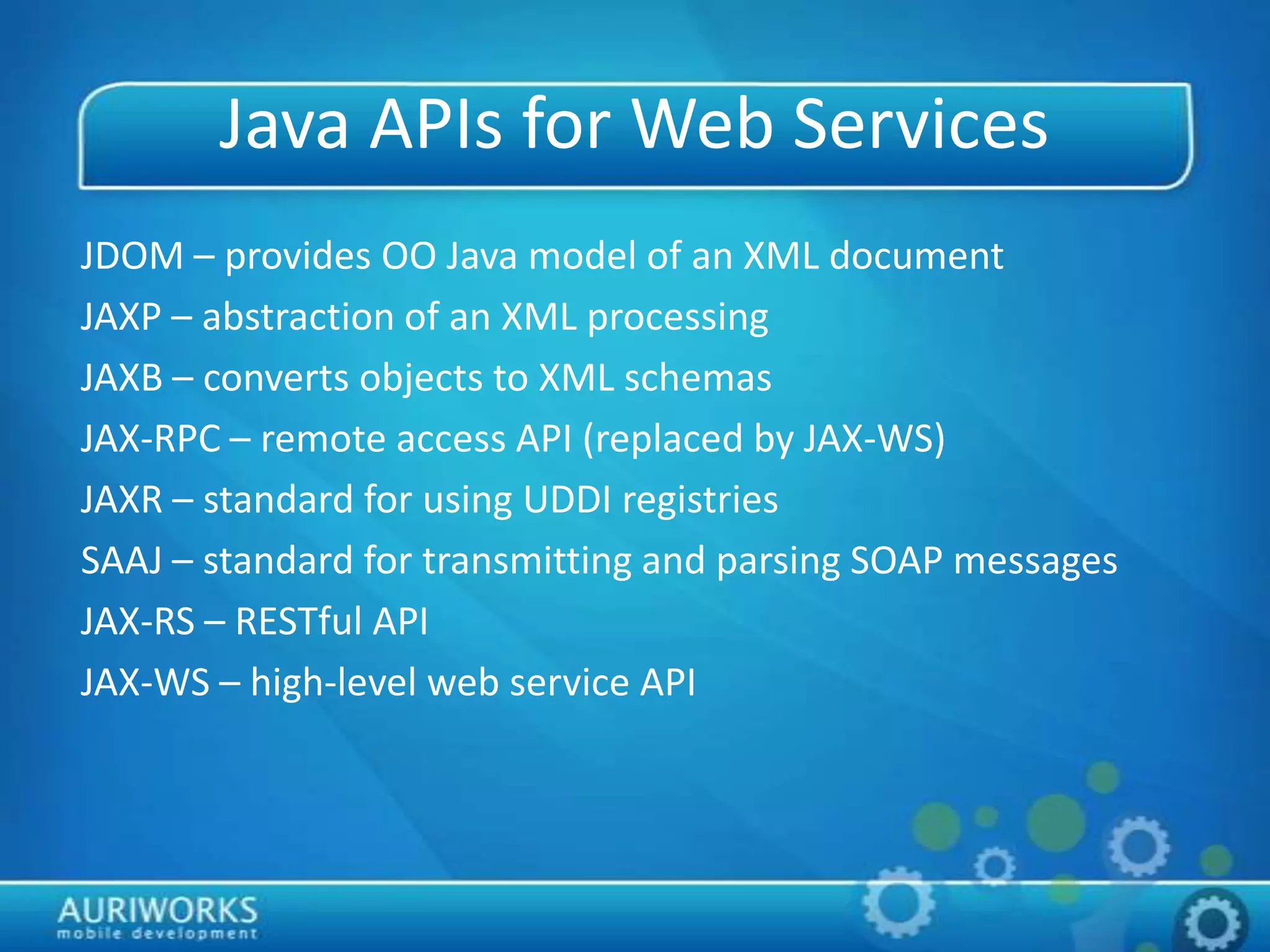 Java APIs for Web Services
JDOM – provides OO Java model of an XML document
JAXP – abstraction of an XML processing
JAXB – converts objects to XML schemas
JAX-RPC – remote access API (replaced by JAX-WS)
JAXR – standard for using UDDI registries
SAAJ – standard for transmitting and parsing SOAP messages
JAX-RS – RESTful API
JAX-WS – high-level web service API
 