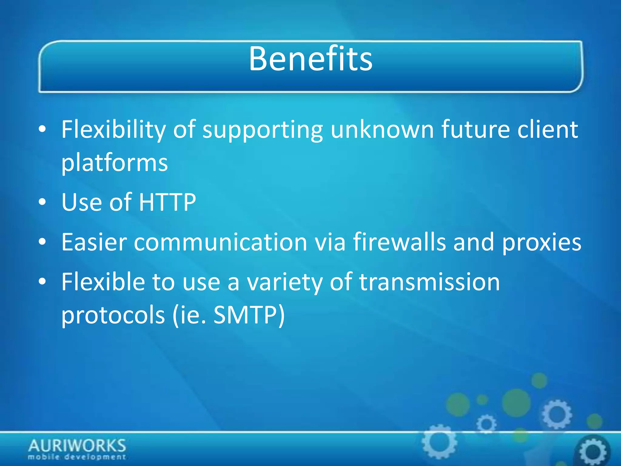 Benefits
• Flexibility of supporting unknown future client
platforms
• Use of HTTP
• Easier communication via firewalls and proxies
• Flexible to use a variety of transmission
protocols (ie. SMTP)
 