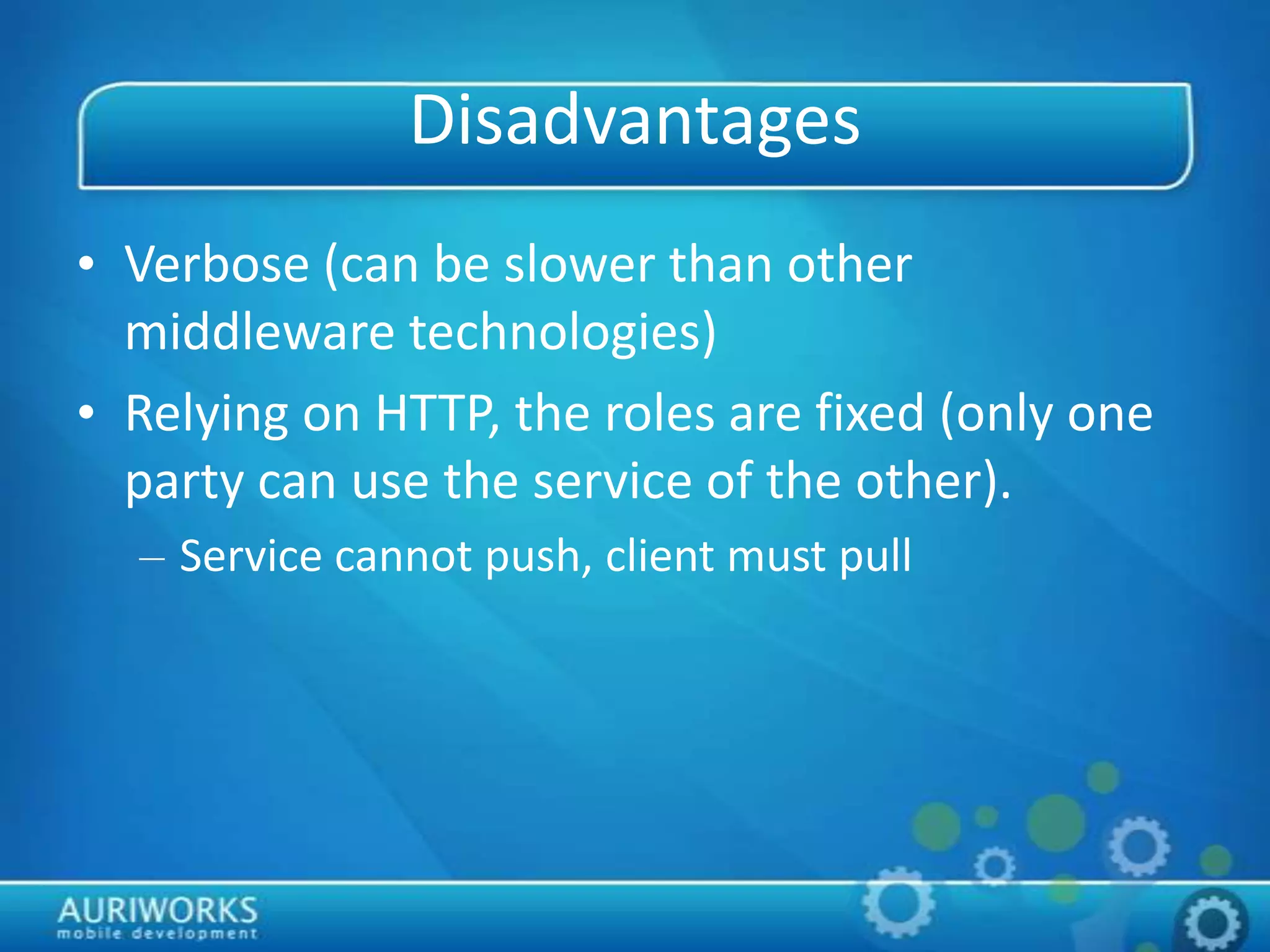 Disadvantages
• Verbose (can be slower than other
middleware technologies)
• Relying on HTTP, the roles are fixed (only one
party can use the service of the other).
– Service cannot push, client must pull
 