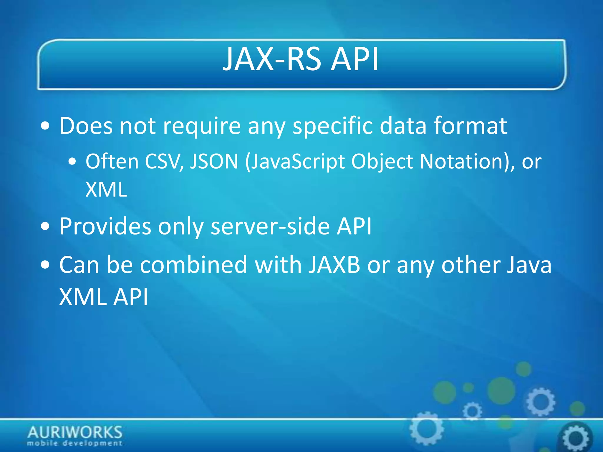 JAX-RS API
• Does not require any specific data format
• Often CSV, JSON (JavaScript Object Notation), or
XML
• Provides only server-side API
• Can be combined with JAXB or any other Java
XML API
 
