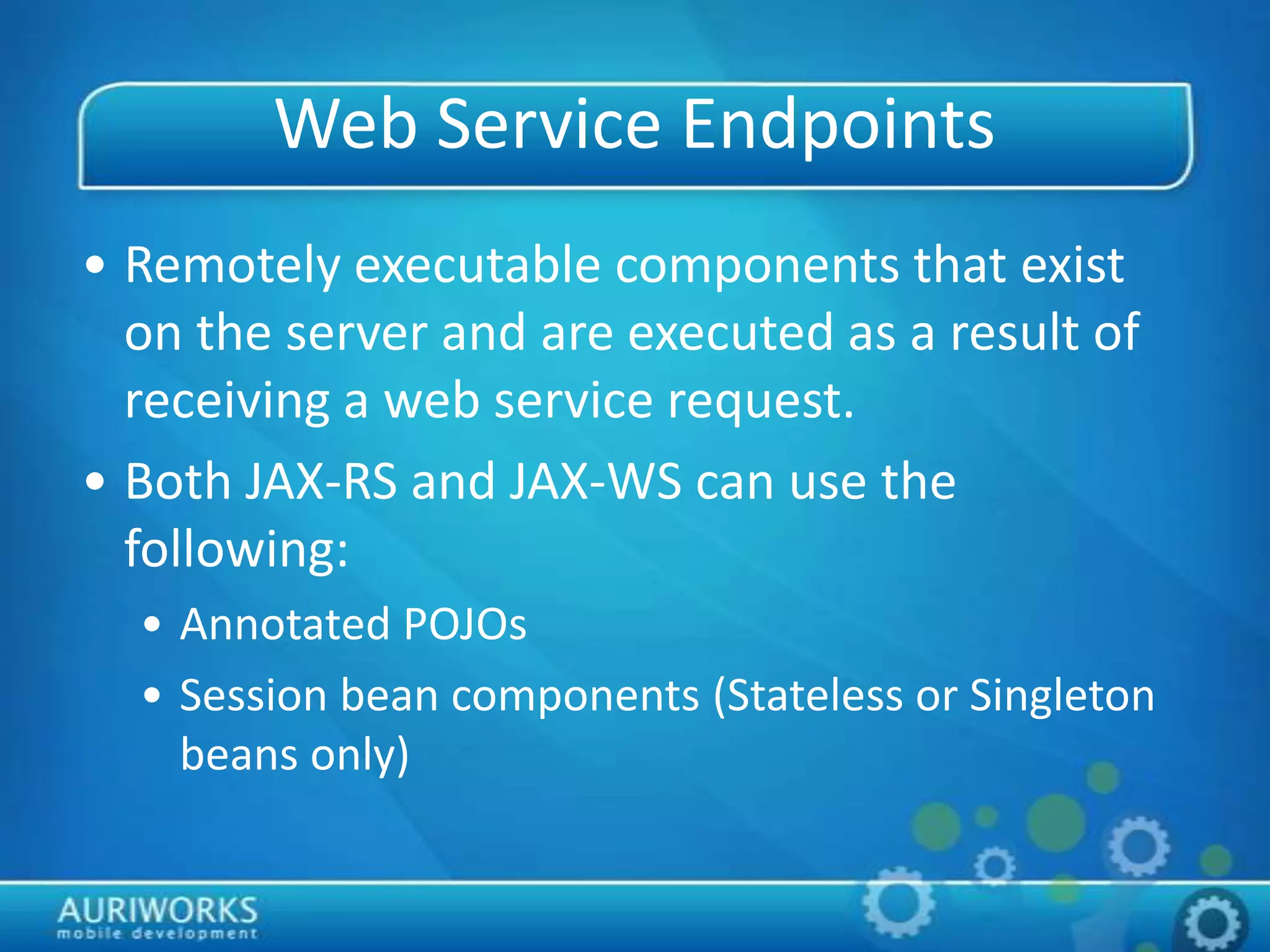 Web Service Endpoints
• Remotely executable components that exist
on the server and are executed as a result of
receiving a web service request.
• Both JAX-RS and JAX-WS can use the
following:
• Annotated POJOs
• Session bean components (Stateless or Singleton
beans only)
 