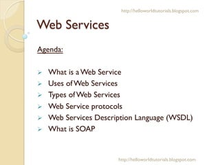 Web Services
Agenda:
Ø  What is a Web Service
Ø  Uses of Web Services
Ø  Types of Web Services
Ø  Web Service protocols
Ø  Web Services Description Language (WSDL)
Ø  What is SOAP
http://helloworldtutorials.blogspot.com
http://helloworldtutorials.blogspot.com
 