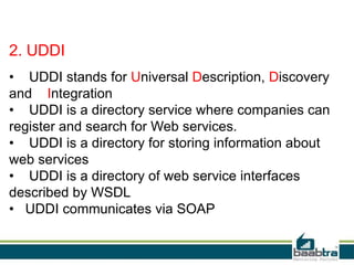 2. UDDI
• UDDI stands for Universal Description, Discovery
and Integration
• UDDI is a directory service where companies can
register and search for Web services.
• UDDI is a directory for storing information about
web services
• UDDI is a directory of web service interfaces
described by WSDL
• UDDI communicates via SOAP

 