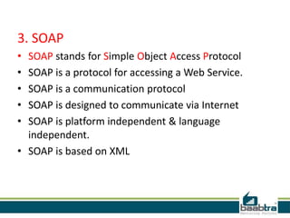 3. SOAP
•
•
•
•
•

SOAP stands for Simple Object Access Protocol
SOAP is a protocol for accessing a Web Service.
SOAP is a communication protocol
SOAP is designed to communicate via Internet
SOAP is platform independent & language
independent.
• SOAP is based on XML

 