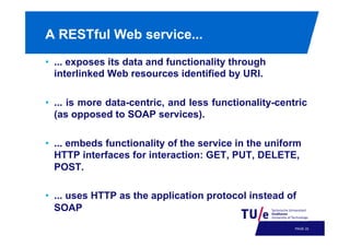 A RESTful Web service...
•  ... exposes its data and functionality through
interlinked Web resources identified by URI.
•  ... is more data-centric, and less functionality-centric
(as opposed to SOAP services).
•  ... embeds functionality of the service in the uniform
HTTP interfaces for interaction: GET, PUT, DELETE,
POST.
•  ... uses HTTP as the application protocol instead of
SOAP
PAGE 25

 