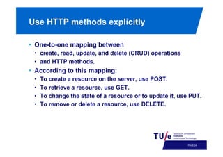 Use HTTP methods explicitly
•  One-to-one mapping between
•  create, read, update, and delete (CRUD) operations
•  and HTTP methods.

•  According to this mapping:
• 
• 
• 
• 

To create a resource on the server, use POST.
To retrieve a resource, use GET.
To change the state of a resource or to update it, use PUT.
To remove or delete a resource, use DELETE.

PAGE 27

 