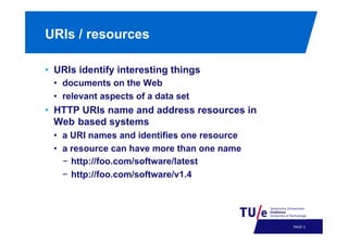 URIs / resources
•  URIs identify interesting things
•  documents on the Web
•  relevant aspects of a data set

•  HTTP URIs name and address resources in
Web based systems
•  a URI names and identifies one resource
•  a resource can have more than one name
−  http://foo.com/software/latest
−  http://foo.com/software/v1.4

PAGE 6

 