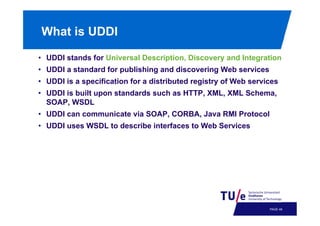 What is UDDI
•  UDDI stands for Universal Description, Discovery and Integration
•  UDDI a standard for publishing and discovering Web services
•  UDDI is a specification for a distributed registry of Web services
•  UDDI is built upon standards such as HTTP, XML, XML Schema,
SOAP, WSDL
•  UDDI can communicate via SOAP, CORBA, Java RMI Protocol
•  UDDI uses WSDL to describe interfaces to Web Services

PAGE 51

 