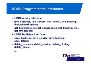 UDDI: Programmatic Interfaces
•  UDDI Inquiry Interface:
–  find_business, find_service, find_tModel, find_binding,
find_relatedBusiness
–  get_businessDetail, get_serviceDetail, get_bindingDetail,
get_tModelDetail

•  UDDI Publisher Interface:
–  save_business, save_service, save_binding,
save_tModel
–  delete_business, delete_service, delete_binding,
delete_tModel

–  ...!

PAGE 55

 