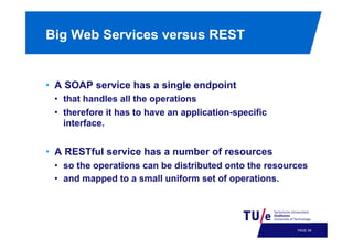 Big Web Services versus REST

•  A SOAP service has a single endpoint
•  that handles all the operations
•  therefore it has to have an application-specific
interface.

•  A RESTful service has a number of resources
•  so the operations can be distributed onto the resources
•  and mapped to a small uniform set of operations.

PAGE 61

 