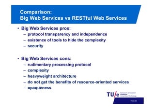 Comparison:
Big Web Services vs RESTful Web Services
•  Big Web Services pros:
–  protocol transparency and independence
–  existence of tools to hide the complexity
–  security

•  Big Web Services cons:
– 
– 
– 
– 
– 

rudimentary processing protocol
complexity
heavyweight architecture
do not get the benefits of resource-oriented services
opaqueness

PAGE 62

 