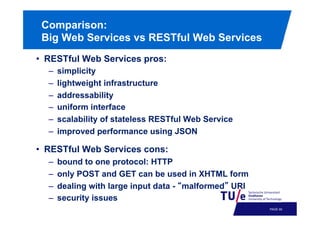 Comparison:
Big Web Services vs RESTful Web Services
•  RESTful Web Services pros:
– 
– 
– 
– 
– 
– 

simplicity
lightweight infrastructure
addressability
uniform interface
scalability of stateless RESTful Web Service
improved performance using JSON

•  RESTful Web Services cons:
– 
– 
– 
– 

bound to one protocol: HTTP
only POST and GET can be used in XHTML form
dealing with large input data - malformed URI
security issues
PAGE 63

 