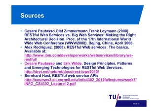 Sources
•  Cesare Pautasso,Olaf Zimmermann,Frank Leymann (2008)
RESTful Web Services vs. Big Web Services: Making the Right
Architectural Decision. Proc. of the 17th International World
Wide Web Conference (WWW2008), Bejing, China, April 2008.
•  Alex Rodriguez. (2008). RESTful Web services: The basics.
Available at:
http://www.ibm.com/developerworks/webservices/library/wsrestful/
•  Cesare Pautasso and Erik Wilde. Design Principles, Patterns
and Emerging Technologies for RESTful Web Services.
http://dret.net/netdret/docs/rest-icwe2010/
•  Bernhard Hasl. RESTful web service APIs
http://courses2.cit.cornell.edu/info4302_2012fa/lectures/week7/
INFO_CS4302_Lecture12.pdf

PAGE 64

 