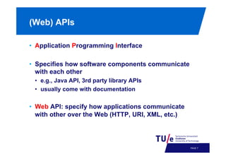 (Web) APIs
•  Application Programming Interface
•  Specifies how software components communicate
with each other
•  e.g., Java API, 3rd party library APIs
•  usually come with documentation

•  Web API: specify how applications communicate
with other over the Web (HTTP, URI, XML, etc.)

PAGE 10

 