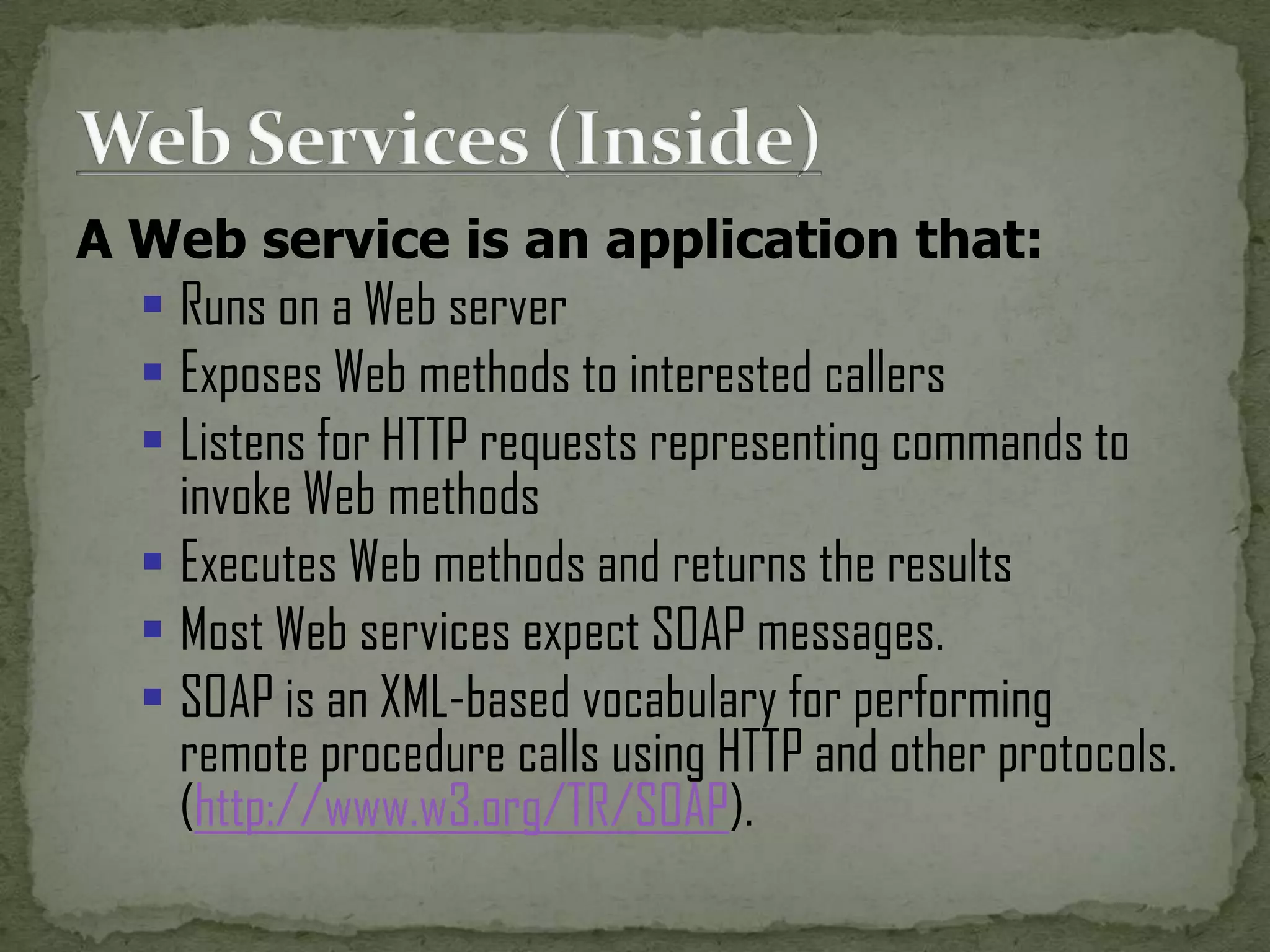 A Web service is an application that:

 Runs on a Web server
 Exposes Web methods to interested callers
 Listens for HTTP requests representing commands to
invoke Web methods
 Executes Web methods and returns the results
 Most Web services expect SOAP messages.
 SOAP is an XML-based vocabulary for performing
remote procedure calls using HTTP and other protocols.
(http://www.w3.org/TR/SOAP).

 