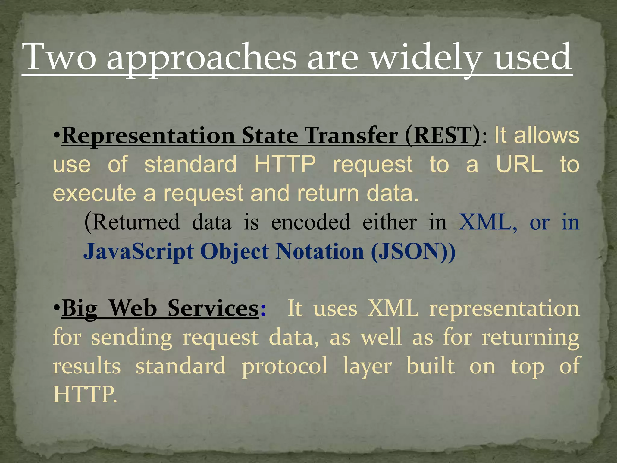 Two approaches are widely used
•Representation State Transfer (REST): It allows
use of standard HTTP request to a URL to
execute a request and return data.
(Returned data is encoded either in XML, or in
JavaScript Object Notation (JSON))
•Big Web Services: It uses XML representation
for sending request data, as well as for returning
results standard protocol layer built on top of
HTTP.

 