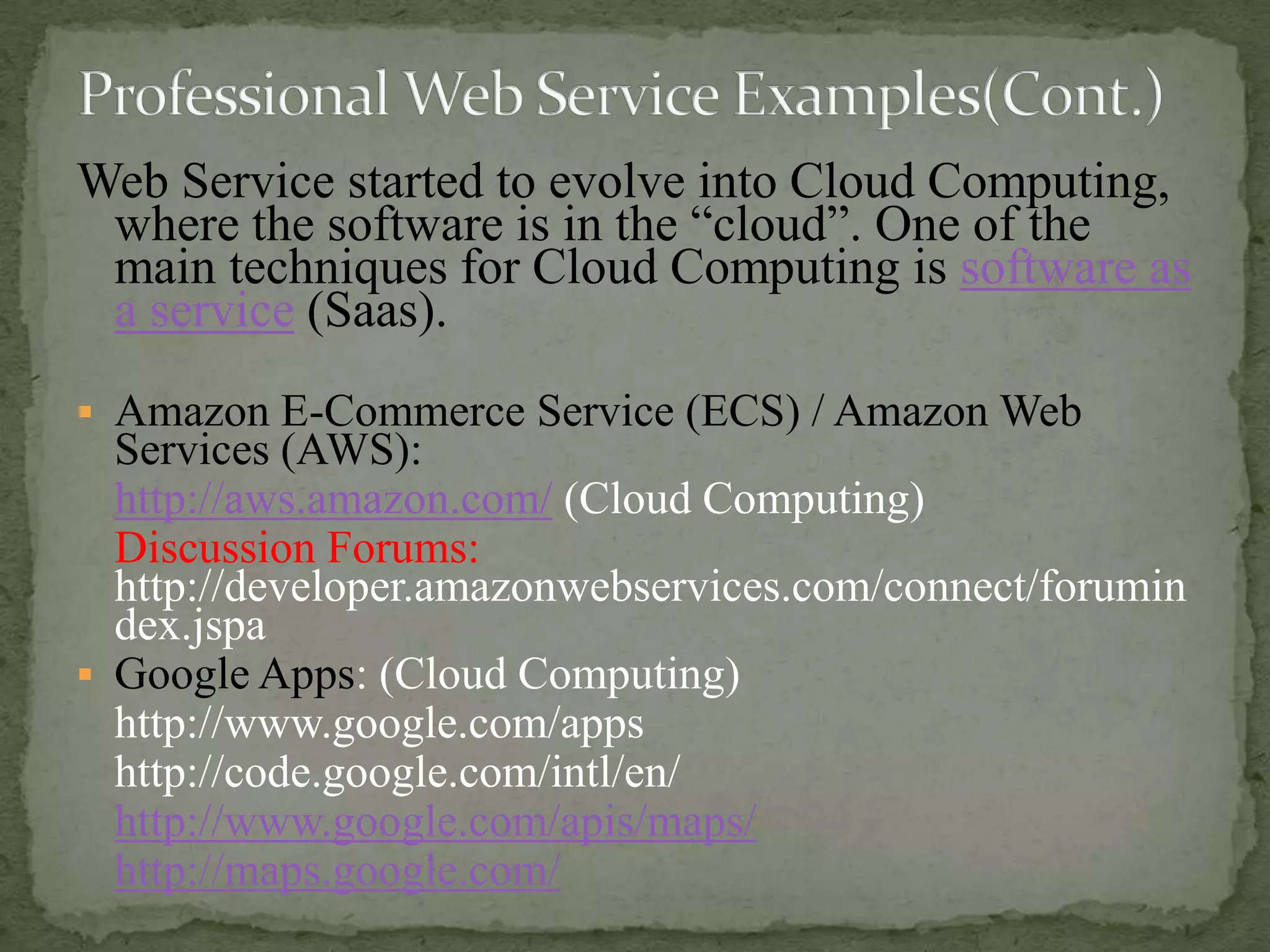 Web Service started to evolve into Cloud Computing,
where the software is in the “cloud”. One of the
main techniques for Cloud Computing is software as
a service (Saas).
 Amazon E-Commerce Service (ECS) / Amazon Web

Services (AWS):
http://aws.amazon.com/ (Cloud Computing)
Discussion Forums:
http://developer.amazonwebservices.com/connect/forumin
dex.jspa
 Google Apps: (Cloud Computing)
http://www.google.com/apps
http://code.google.com/intl/en/
http://www.google.com/apis/maps/
http://maps.google.com/

 