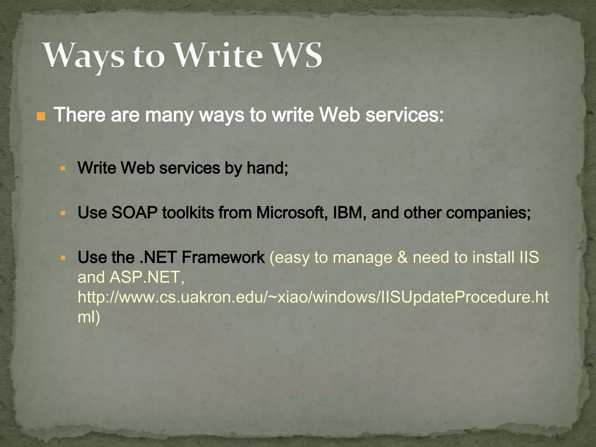 

There are many ways to write Web services:
 Write Web services by hand;
 Use SOAP toolkits from Microsoft, IBM, and other companies;

 Use the .NET Framework (easy to manage & need to install IIS

and ASP.NET,
http://www.cs.uakron.edu/~xiao/windows/IISUpdateProcedure.ht
ml)

 