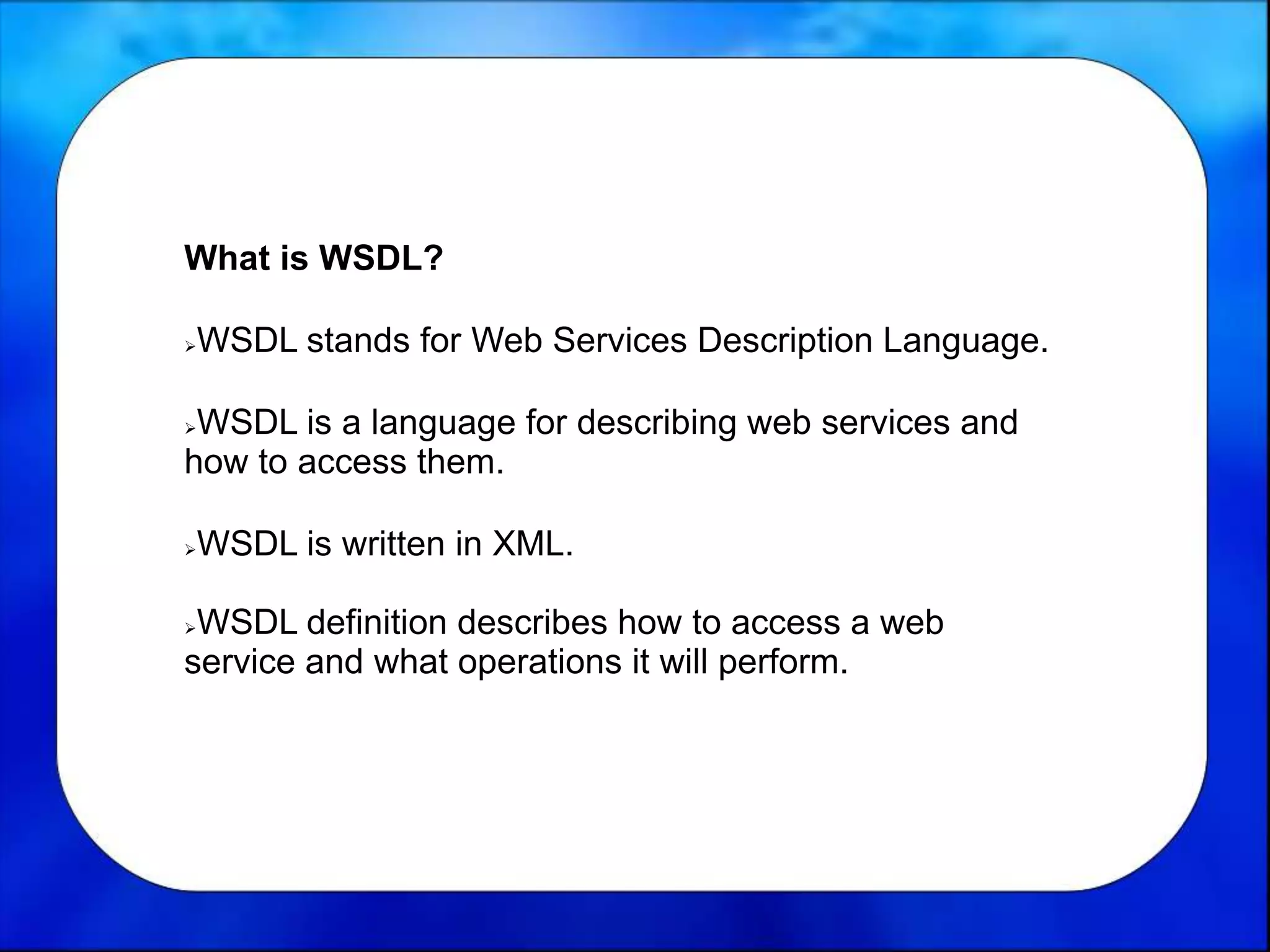 What is WSDL?
WSDL stands for Web Services Description Language.
WSDL is a language for describing web services and
how to access them.
WSDL is written in XML.
WSDL definition describes how to access a web
service and what operations it will perform.
 
